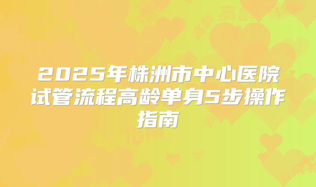 2025年株洲市中心医院试管流程高龄单身5步操作指南