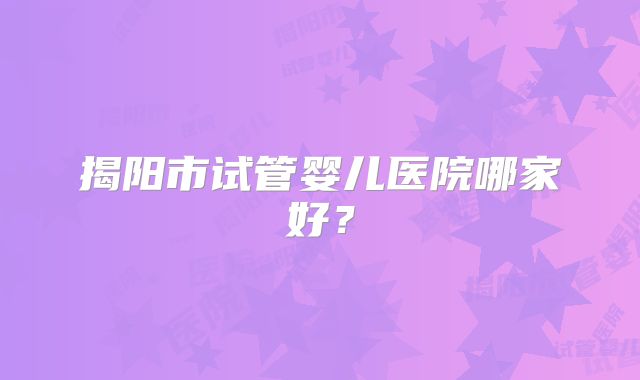 揭阳市试管婴儿医院哪家好？