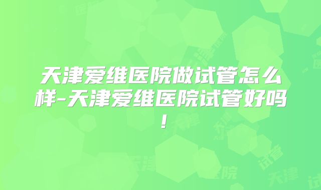天津爱维医院做试管怎么样-天津爱维医院试管好吗！