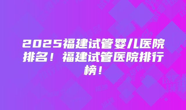 2025福建试管婴儿医院排名！福建试管医院排行榜！