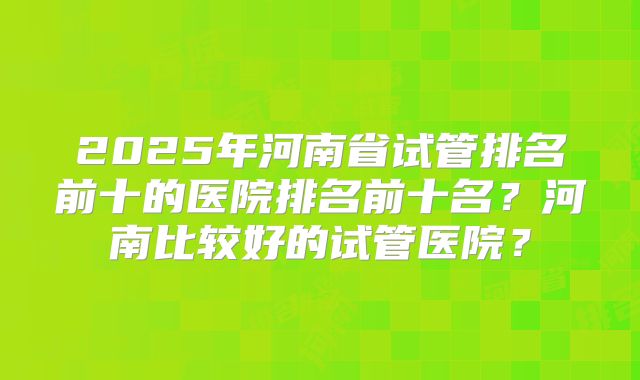 2025年河南省试管排名前十的医院排名前十名？河南比较好的试管医院？