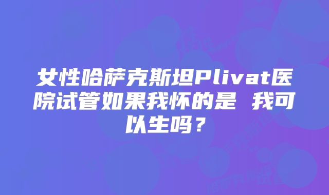 女性哈萨克斯坦Plivat医院试管如果我怀的是 我可以生吗？