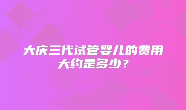 大庆三代试管婴儿的费用大约是多少？