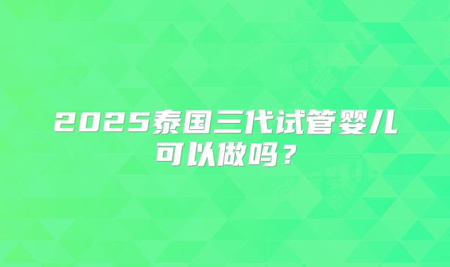 2025泰国三代试管婴儿可以做吗？
