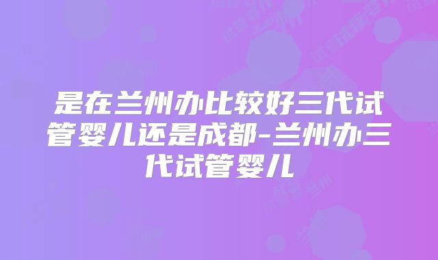 是在兰州办比较好三代试管婴儿还是成都-兰州办三代试管婴儿