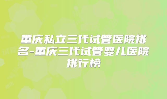重庆私立三代试管医院排名-重庆三代试管婴儿医院排行榜