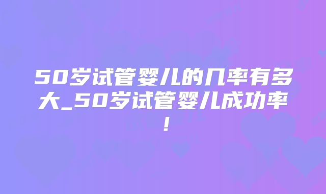 50岁试管婴儿的几率有多大_50岁试管婴儿成功率！