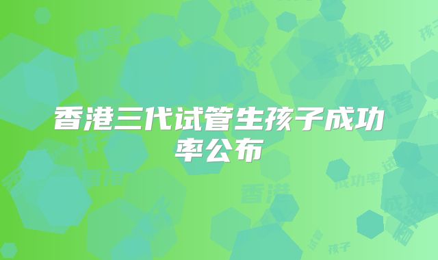 香港三代试管生孩子成功率公布