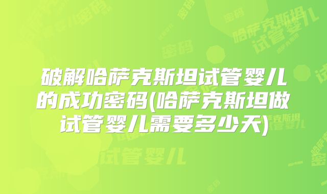 破解哈萨克斯坦试管婴儿的成功密码(哈萨克斯坦做试管婴儿需要多少天)