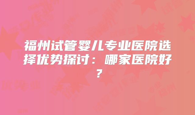 福州试管婴儿专业医院选择优势探讨:哪家医院好?