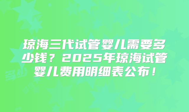 琼海三代试管婴儿需要多少钱？2025年琼海试管婴儿费用明细表公布！