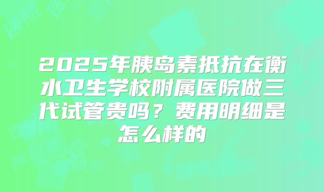 2025年胰岛素抵抗在衡水卫生学校附属医院做三代试管贵吗?费用明细是怎么样的