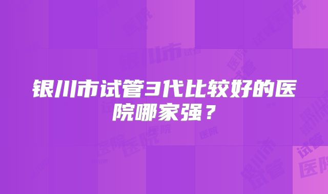 银川市试管3代比较好的医院哪家强？