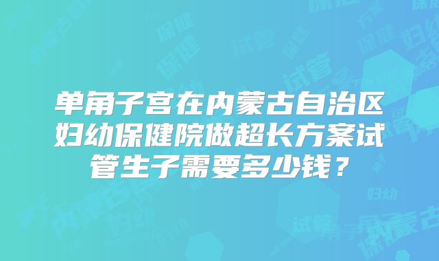 单角子宫在内蒙古自治区妇幼保健院做超长方案试管生子需要多少钱？