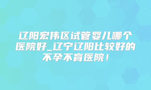 辽阳宏伟区试管婴儿哪个医院好_辽宁辽阳比较好的不孕不育医院！