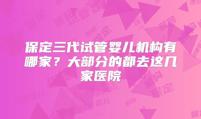 保定三代试管婴儿机构有哪家？大部分的都去这几家医院