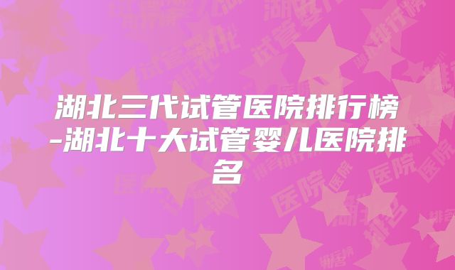 湖北三代试管医院排行榜-湖北十大试管婴儿医院排名