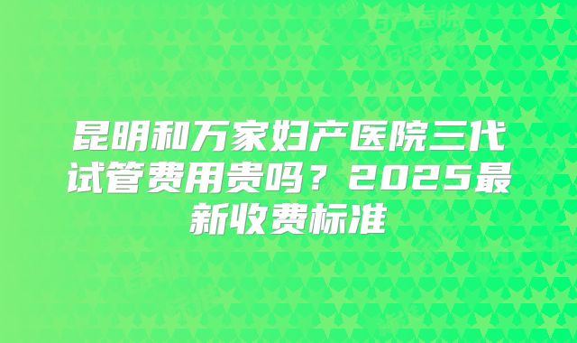 昆明和万家妇产医院三代试管费用贵吗？2025最新收费标准