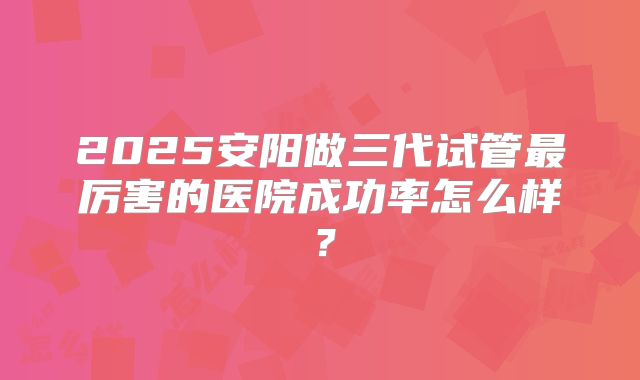 2025安阳做三代试管最厉害的医院成功率怎么样?