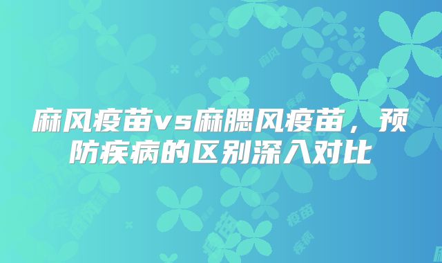麻风疫苗vs麻腮风疫苗，预防疾病的区别深入对比