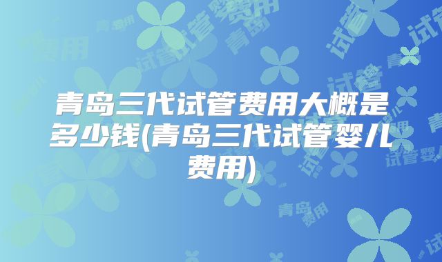 青岛三代试管费用大概是多少钱(青岛三代试管婴儿费用)