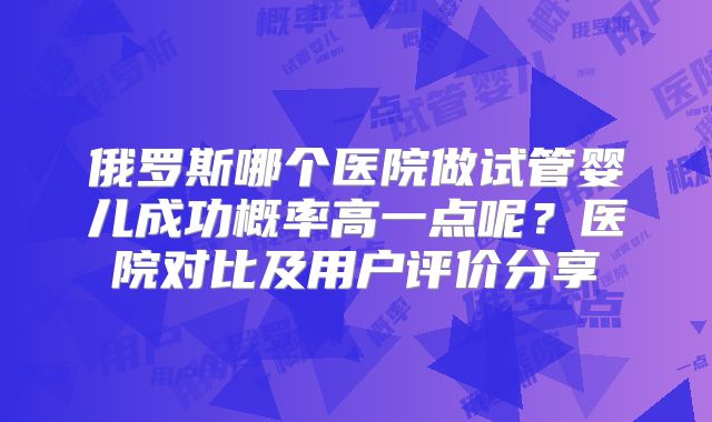 俄罗斯哪个医院做试管婴儿成功概率高一点呢？医院对比及用户评价分享
