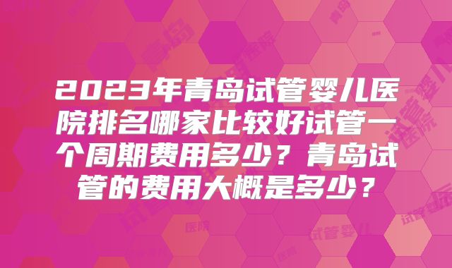 2023年青岛试管婴儿医院排名哪家比较好试管一个周期费用多少?青岛试管的费用大概是多少?