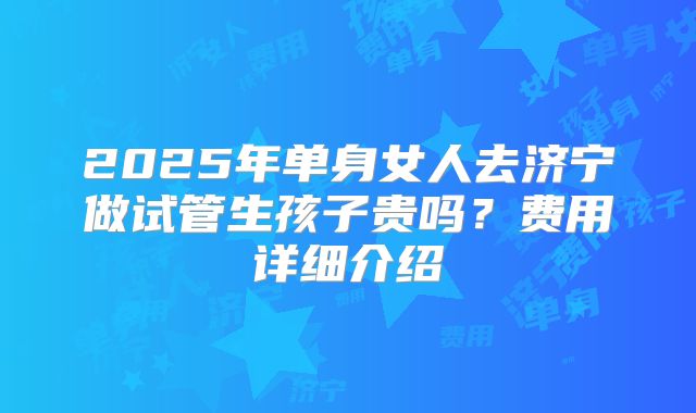 2025年单身女人去济宁做试管生孩子贵吗？费用详细介绍