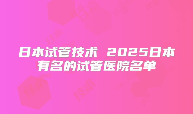 日本试管技术 2025日本有名的试管医院名单