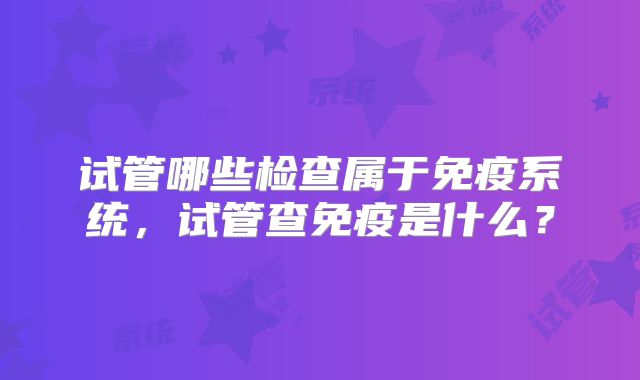 试管哪些检查属于免疫系统，试管查免疫是什么？