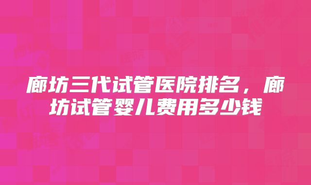 廊坊三代试管医院排名，廊坊试管婴儿费用多少钱