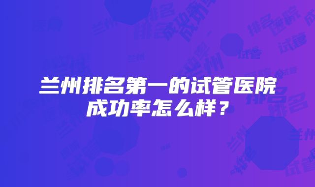兰州排名第一的试管医院成功率怎么样？