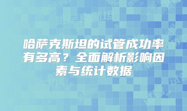 哈萨克斯坦的试管成功率有多高？全面解析影响因素与统计数据