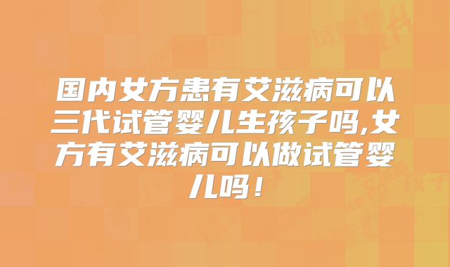 国内女方患有艾滋病可以三代试管婴儿生孩子吗,女方有艾滋病可以做试管婴儿吗！