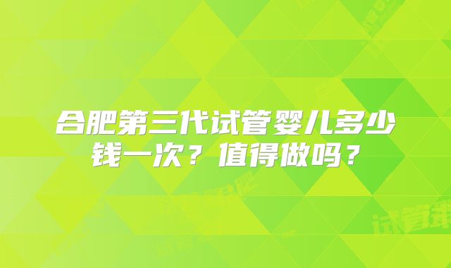 合肥第三代试管婴儿多少钱一次？值得做吗？