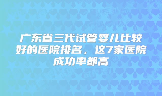 广东省三代试管婴儿比较好的医院排名，这7家医院成功率都高