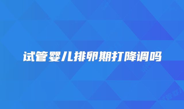 试管婴儿排卵期打降调吗