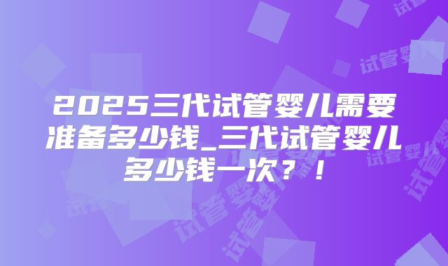 2025三代试管婴儿需要准备多少钱_三代试管婴儿多少钱一次？！