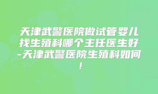 天津武警医院做试管婴儿找生殖科哪个主任医生好-天津武警医院生殖科如何！