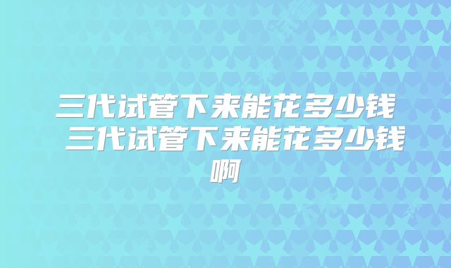 三代试管下来能花多少钱 三代试管下来能花多少钱啊