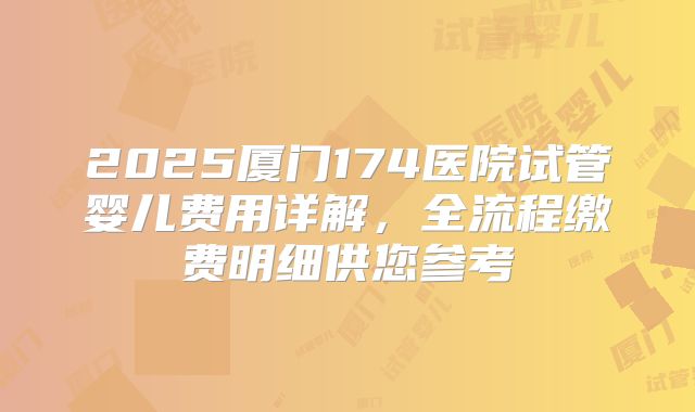 2025厦门174医院试管婴儿费用详解，全流程缴费明细供您参考