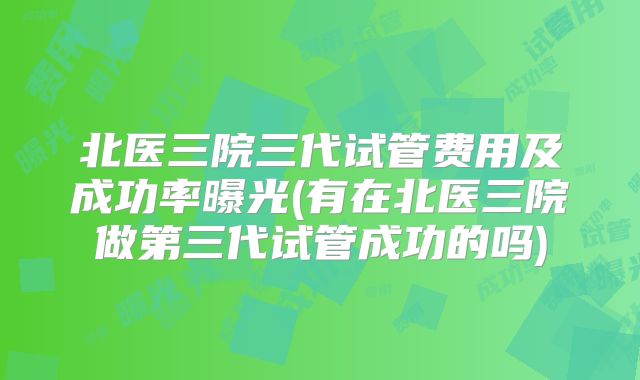 北医三院三代试管费用及成功率曝光(有在北医三院做第三代试管成功的吗)