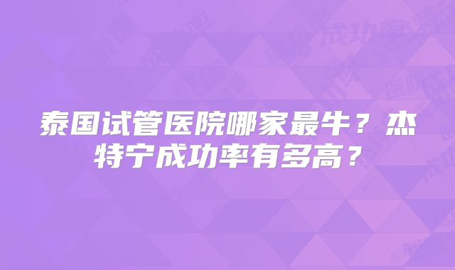 泰国试管医院哪家最牛？杰特宁成功率有多高？