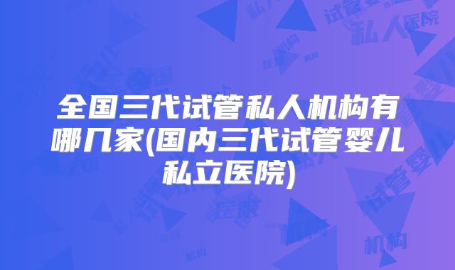 全国三代试管私人机构有哪几家(国内三代试管婴儿私立医院)