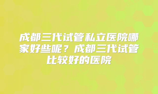 成都三代试管私立医院哪家好些呢？成都三代试管比较好的医院
