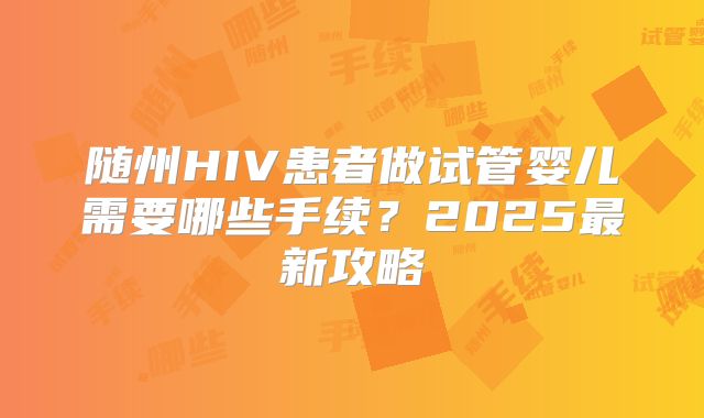 随州HIV患者做试管婴儿需要哪些手续？2025最新攻略