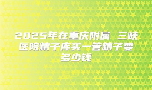 2025年在重庆附属 三峡医院精子库买一管精子要多少钱