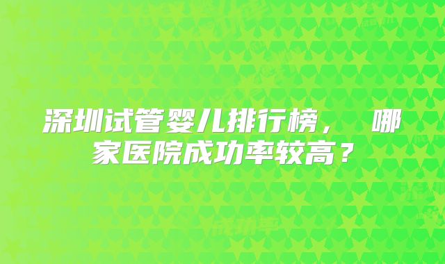 深圳试管婴儿排行榜， 哪家医院成功率较高？
