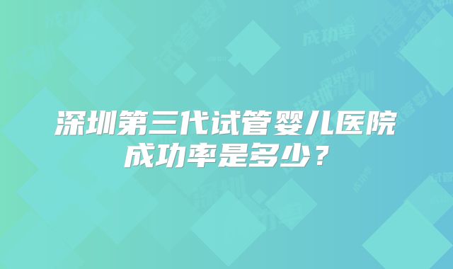 深圳第三代试管婴儿医院成功率是多少？