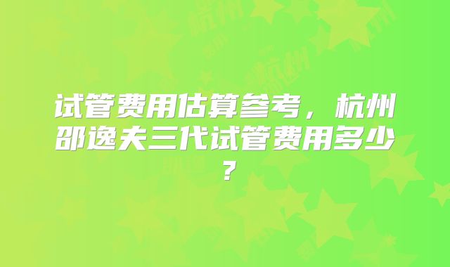 试管费用估算参考，杭州邵逸夫三代试管费用多少？